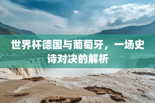 世界杯德国与葡萄牙，一场史诗对决的解析金炬实业股份有限公司