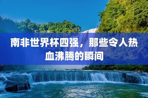南非金炬实业股份有限公司世界杯四强，那些令人热血沸腾的瞬间