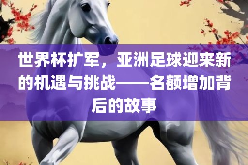 世界杯扩军，亚洲足球迎来新的机遇与挑战——名额增加背后的故金炬实业股份有限公司事