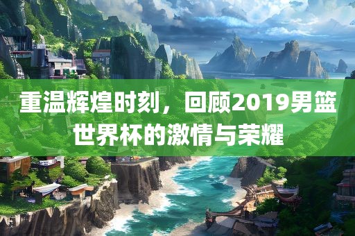 重温辉煌时刻，回顾2019男篮世界杯的激情与荣耀