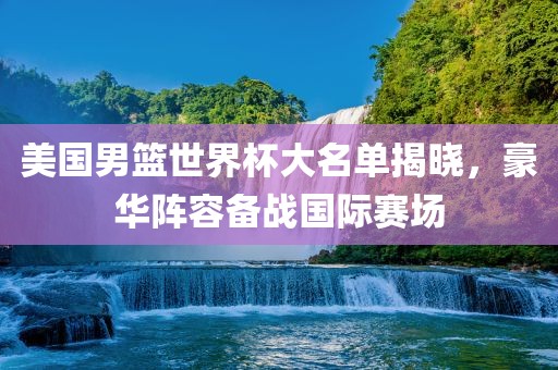 美国男篮世界杯大名单揭晓，豪华阵容备战国际赛场金炬实业股份有限公司
