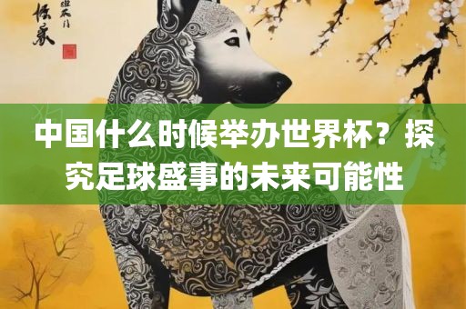 中国什么时候举办世界杯？探究足球盛事的未来可能性