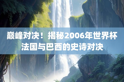 巅峰对决！揭秘2006年世界杯法国与巴西的史诗对决
