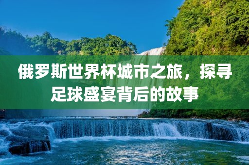俄罗斯世界杯城市之旅，探寻足球盛宴背后的故事