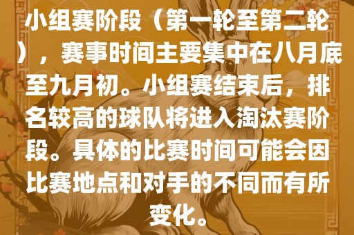 小组赛阶段（第一轮至第二轮），赛事时间主要集中在八月底至九月初。小组赛结束后，排名较高的球队将进入淘汰赛阶段。具体的比赛时间可能会因比赛地点和对手的不同而有所变化。