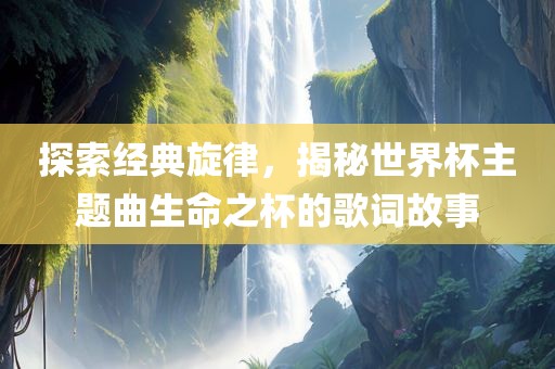 探索经典旋律，揭秘世界杯主题曲生命之杯的歌词故事