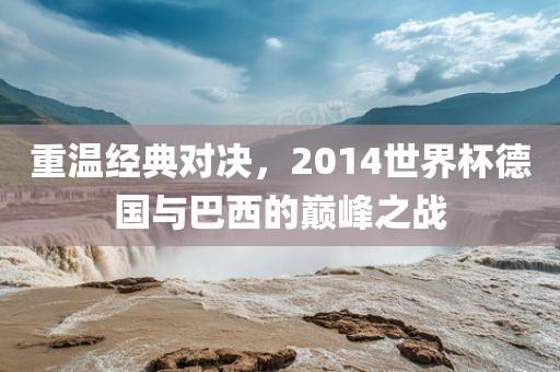 重温经典对决，2014世界杯德国与巴西的巅峰之战金炬实业股份有限公司