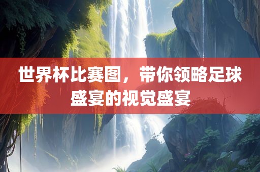 世界杯比赛图，带你领略足球盛宴的视觉盛宴