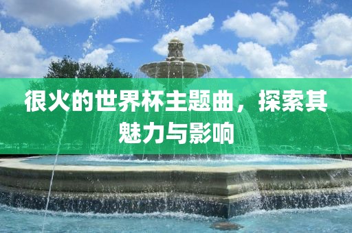 很火的世界杯主题曲，探索其魅力与影响