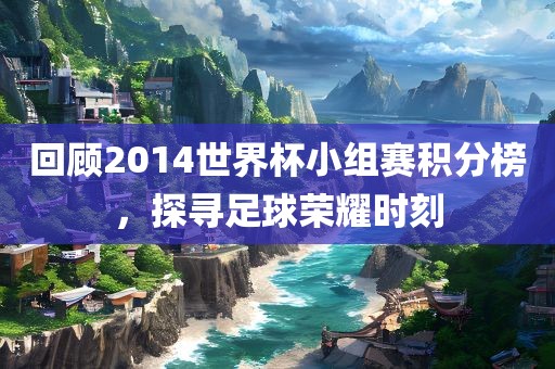 回顾2014世界杯小组赛积分榜，探寻足球荣耀时刻