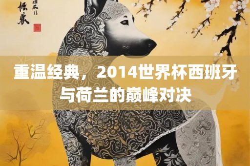 重温经典，2014世界杯西班牙与荷兰的巅峰对决金炬实业股份有限公司