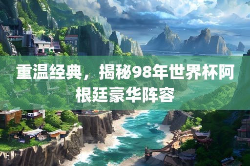 重温经典，揭秘98年世界杯阿根廷豪华阵容