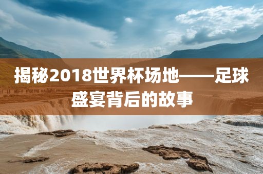 揭秘2018世界杯场地——足球盛宴背后的故事