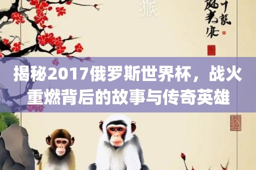 揭秘2017俄罗斯世界杯，战火重燃背后的故事与传奇英雄