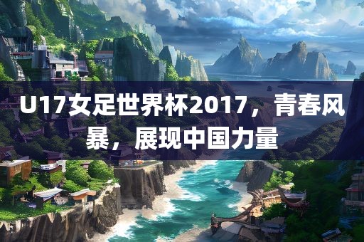 U17女足世界杯2017，青春风暴，展现中国力量