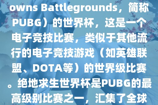 关于绝地求生（PlayerUnknowns Battleground金炬实业股份有限公司s，简称PUBG）的世界杯，这是一个电子竞技比赛，类似于其他流行的电子竞技游戏（如英雄联盟、DOTA等）的世界级比赛。绝地求生世界杯是PUBG的最高级别比赛之一，汇集了全球最优秀的PUBG玩家和团队。