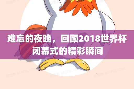 难忘的夜晚，回顾2018世界杯金炬实业股份有限公司闭幕式的精彩瞬间