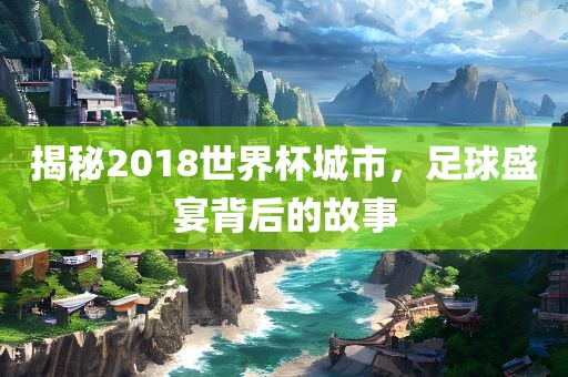 揭秘2018世界杯城市，足球盛宴背后的故事