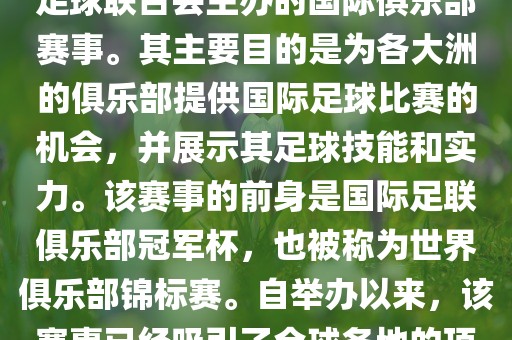 国际足联俱乐部世界杯（FIFA Club World Cup，简称，俱乐部世界杯），是一项由国际足球联合会主办的国际俱乐部赛事。其主要目的是为各大洲的俱乐部提供国际足球比赛的机会，并展示其足球技能和实力。该赛事的前身是国际足联俱乐部冠军杯，也被称为世界俱乐部锦标赛。自举办以来，该赛事已经吸引了全球各地的顶级俱乐部参与。这项赛事的冠军被视为全球俱乐部足球的最高荣誉之一。