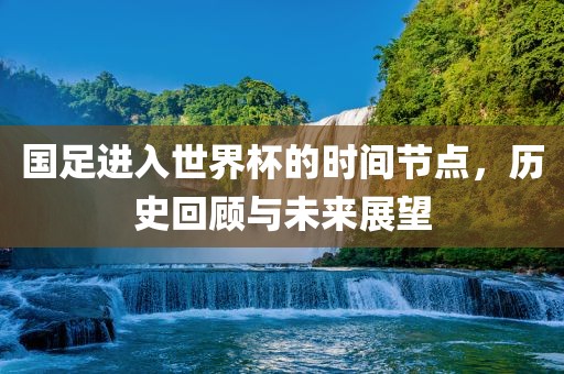 国足进入世界杯的时间节点，历史回顾与未来展望