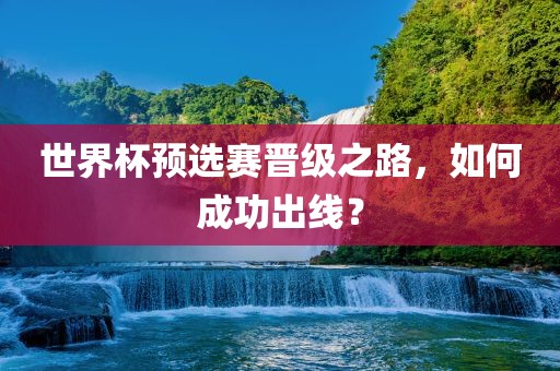 世界杯预选赛晋级之路，如何成功出线？金炬实业股份有限公司