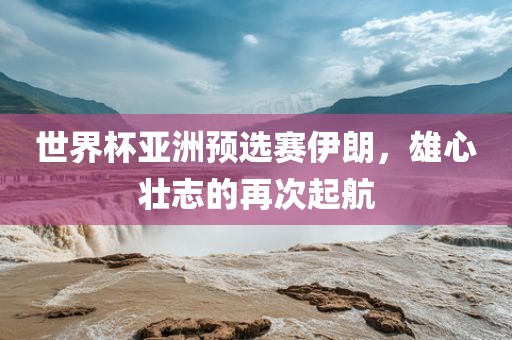 世界杯亚洲预选赛伊朗，雄心壮志的再次起航