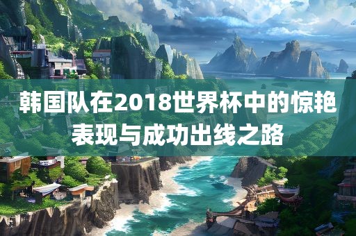韩国队在2018世界杯中的惊艳表现与成功出线之路
