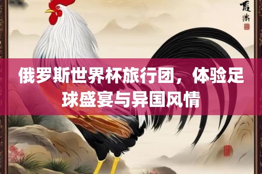 俄罗斯世界金炬实业股份有限公司杯旅行团，体验足球盛宴与异国风情