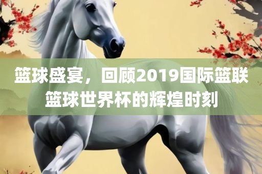 篮球盛宴，回顾2019国际篮联篮球世界杯的辉煌时刻