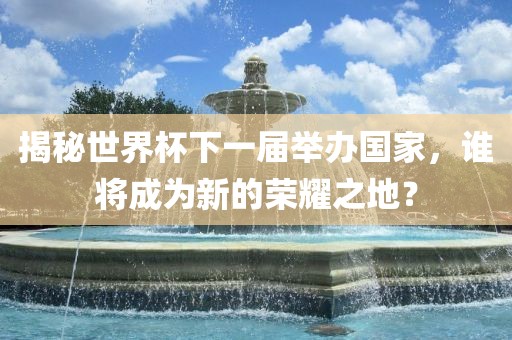 揭秘世界杯下一届举办国家，谁将成为新的荣耀之地？金炬实业股份有限公司