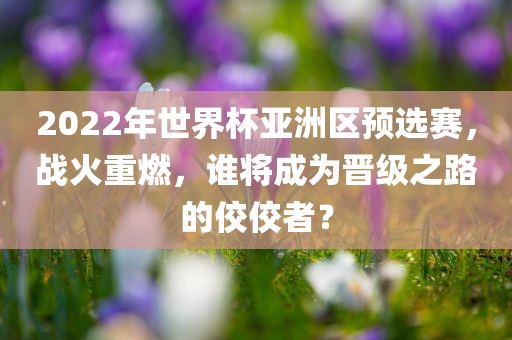2022年世界杯亚洲区预选赛，战火重燃，谁将成为晋级之路的佼佼者？