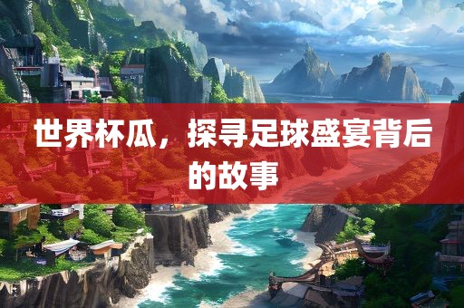 世界杯瓜，探寻足球盛宴背后的故事金炬实业股份有限公司