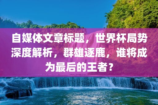 自媒体文章标题，世界杯局势深度解析，群雄逐鹿，谁将成为最后的王者？