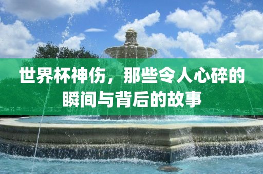 世界杯神伤，那些令人心碎的瞬间与背后的故事