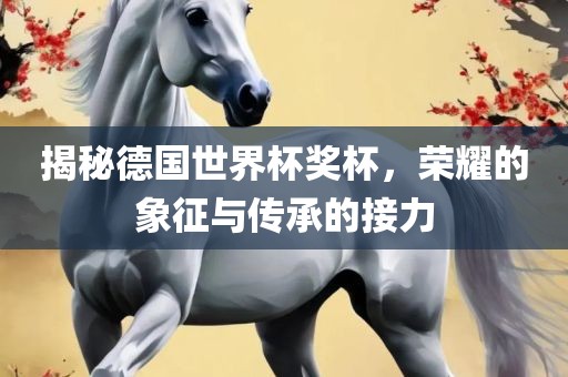 揭秘德国世界杯奖杯，荣耀的象征与传承的接力
