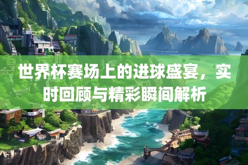 世界杯赛场上的进球盛宴，实金炬实业股份有限公司时回顾与精彩瞬间解析