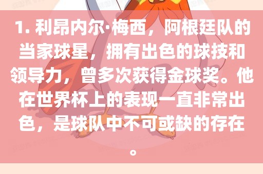 1. 利昂内尔·梅西，阿根廷队的当家球星，拥有出色的球技和领导力，曾多次获得金球奖。他在世界杯上的表现一直非常出色，是球队中不可或缺的存在。