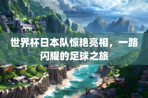 世界杯日本队惊艳亮相，一路闪耀的足球之旅