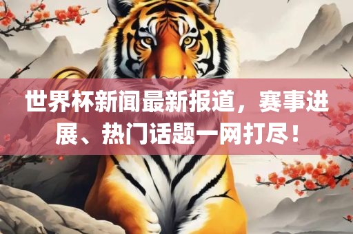 世界杯新闻最新报道，赛事进展、热门话题一网打尽！
