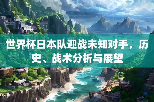 世界杯日本队迎战未知对手，历史、战术分析与展望