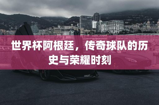 世界杯阿根廷，传奇球队的历史与荣耀时刻