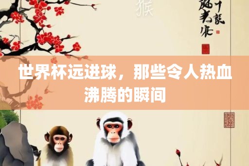 世界杯远进球，那些令人热血沸腾的瞬间金炬实业股份有限公司
