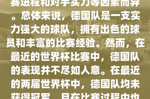 德国队在世界杯中的形势因比赛进程和对手实力等因素而异。总体来说，德国队是一支实力强大的球队，拥有出色的球员和丰富的比赛经验。然而，在最近的世界杯比赛中，德国队的表现并不尽如人意。在最近的两届世界杯中，德国队均金炬实业股份有限公司未获得冠军，且在比赛过程中也遇到了一些挑战和困难。