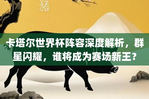 卡塔尔世界杯阵容深度解析，群星闪耀，谁将成为赛场新王？