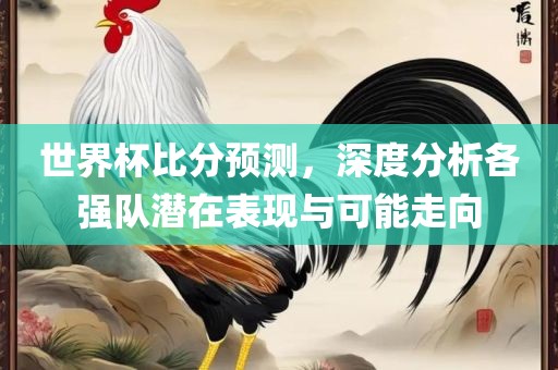 世界杯比分预测，深度分析各强队潜在表现与可能走向