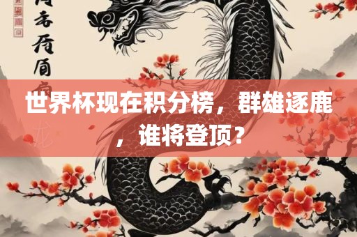 世界杯现在积分榜，群雄逐鹿，谁将登顶？