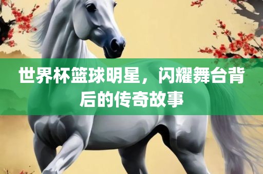 世界杯篮球明星，闪耀舞台背后的传奇故事
