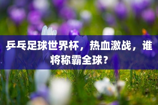 乒乓足球世界杯，热血激战，谁将称霸全球？