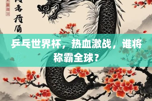乒乓世界杯，热血激战，谁将称霸全球？