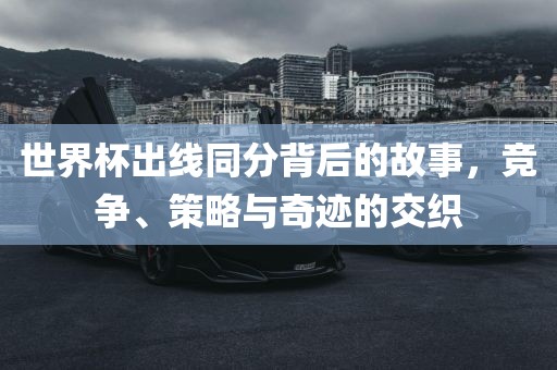 世界杯出线同分背后的故事，竞争、策略与奇迹的交织